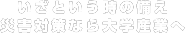 いざという時の備え、災害対策なら大学産業へ